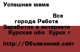  Успешная мама                                                                 - Все города Работа » Заработок в интернете   . Курская обл.,Курск г.